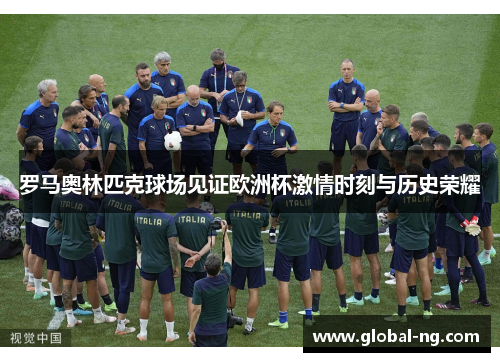罗马奥林匹克球场见证欧洲杯激情时刻与历史荣耀