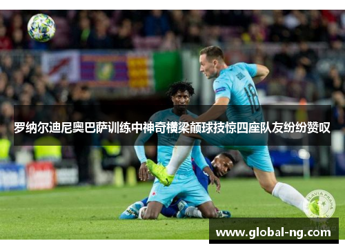 罗纳尔迪尼奥巴萨训练中神奇横梁颠球技惊四座队友纷纷赞叹