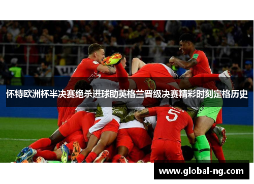 怀特欧洲杯半决赛绝杀进球助英格兰晋级决赛精彩时刻定格历史
