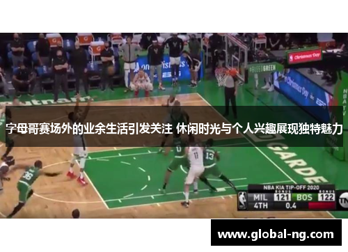 字母哥赛场外的业余生活引发关注 休闲时光与个人兴趣展现独特魅力