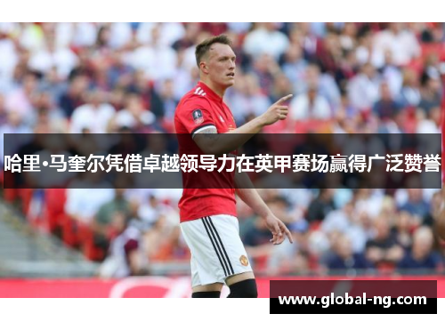 哈里·马奎尔凭借卓越领导力在英甲赛场赢得广泛赞誉