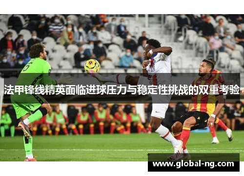 法甲锋线精英面临进球压力与稳定性挑战的双重考验