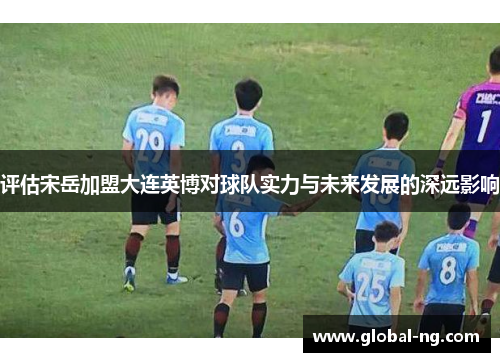 评估宋岳加盟大连英博对球队实力与未来发展的深远影响